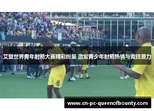 艾登世界青年射箭大赛精彩纷呈 激发青少年射箭热情与竞技潜力