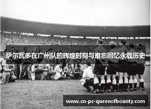 萨尔瓦多在广州队的辉煌时刻与难忘回忆永载历史 萨尔瓦多在广州队的辉煌时刻与难忘回忆永载历史