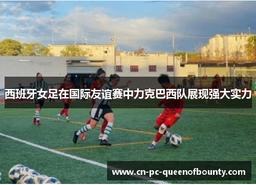 西班牙女足在国际友谊赛中力克巴西队展现强大实力 西班牙女足在国际友谊赛中力克巴西队展现强大实力