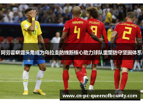 阿劳霍崭露头角成为乌拉圭防线新核心助力球队重塑防守坚固体系 阿劳霍崭露头角成为乌拉圭防线新核心助力球队重塑防守坚固体系