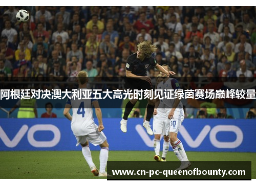 阿根廷对决澳大利亚五大高光时刻见证绿茵赛场巅峰较量